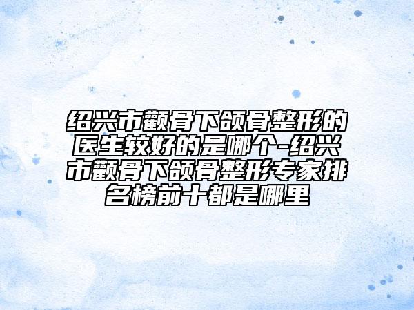 绍兴市颧骨下颌骨整形的医生较好的是哪个-绍兴市颧骨下颌骨整形专家排名榜前十都是哪里
