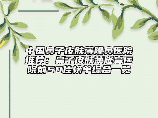 中国鼻子皮肤薄隆鼻医院推荐：鼻子皮肤薄隆鼻医院前50佳榜单综合一览