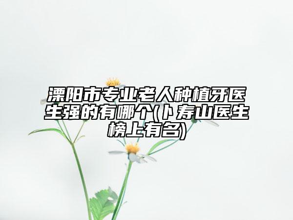 溧阳市专业老人种植牙医生强的有哪个(卜寿山医生榜上有名)