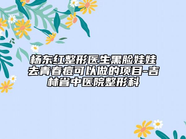 杨东红整形医生黑脸娃娃去青春痘可以做的项目-吉林省中医院整形科