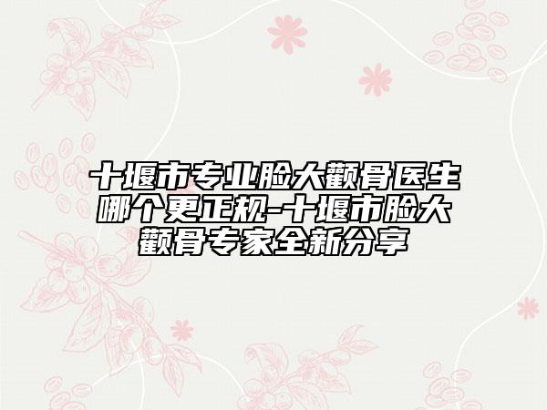 十堰市专业脸大颧骨医生哪个更正规-十堰市脸大颧骨专家全新分享