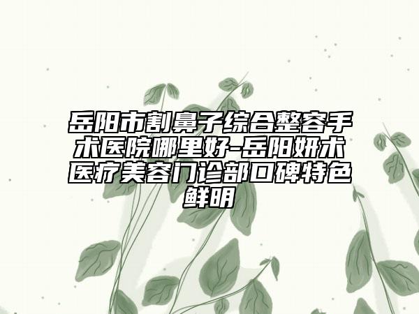 岳阳市割鼻子综合整容手术医院哪里好-岳阳妍术医疗美容门诊部口碑特色鲜明