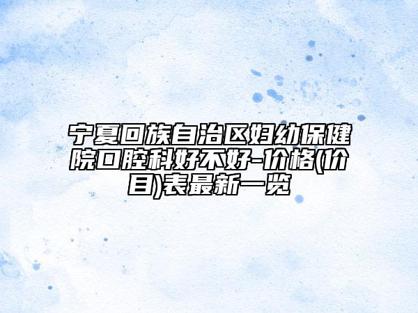 宁夏回族自治区妇幼保健院口腔科好不好-价格(价目)表最新一览