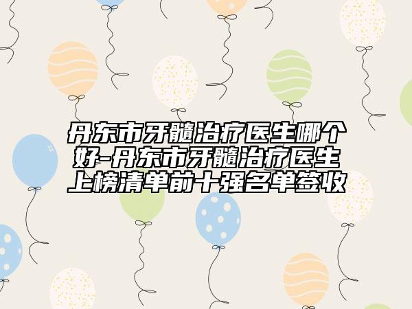 丹东市牙髓治疗医生哪个好-丹东市牙髓治疗医生上榜清单前十强名单签收