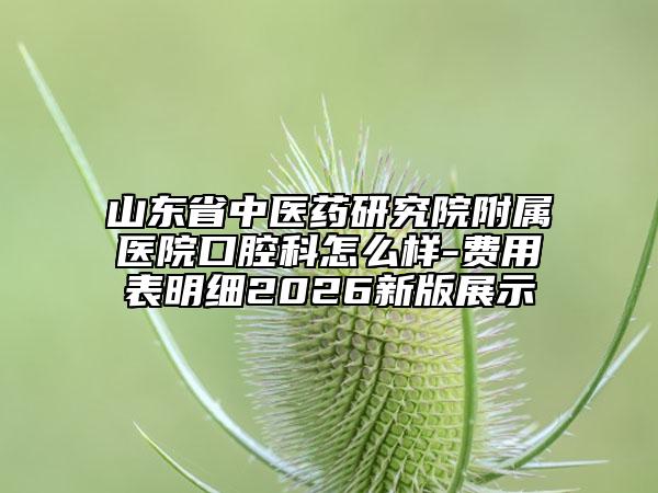 山东省中医药研究院附属医院口腔科怎么样-费用表明细2026新版展示