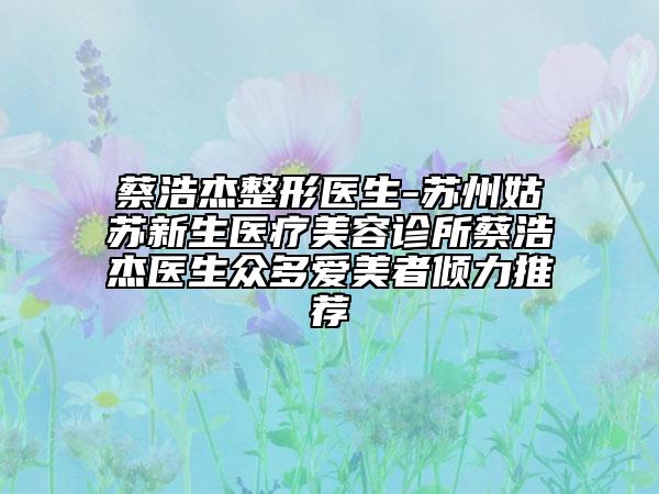 蔡浩杰整形医生-苏州姑苏新生医疗美容诊所蔡浩杰医生众多爱美者倾力推荐