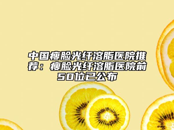 中国瘦脸光纤溶脂医院推荐：瘦脸光纤溶脂医院前50位已公布
