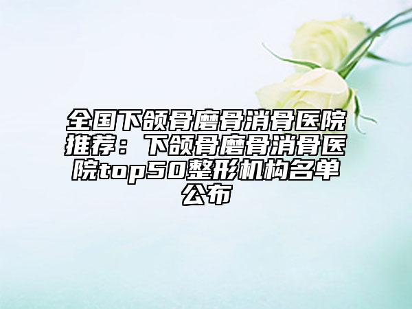 全国下颌骨磨骨消骨医院推荐：下颌骨磨骨消骨医院top50整形机构名单公布