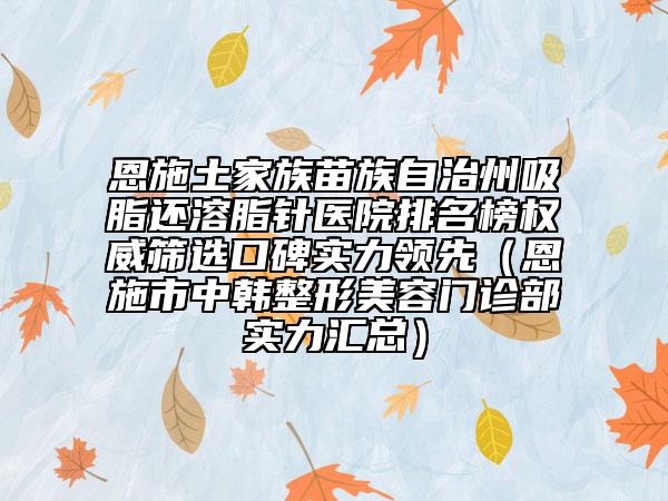 恩施土家族苗族自治州吸脂还溶脂针医院排名榜权威筛选口碑实力领先（恩施市中韩整形美容门诊部实力汇总）