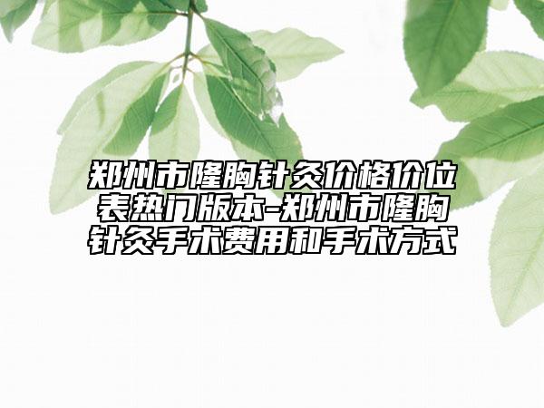 郑州市隆胸针灸价格价位表热门版本-郑州市隆胸针灸手术费用和手术方式