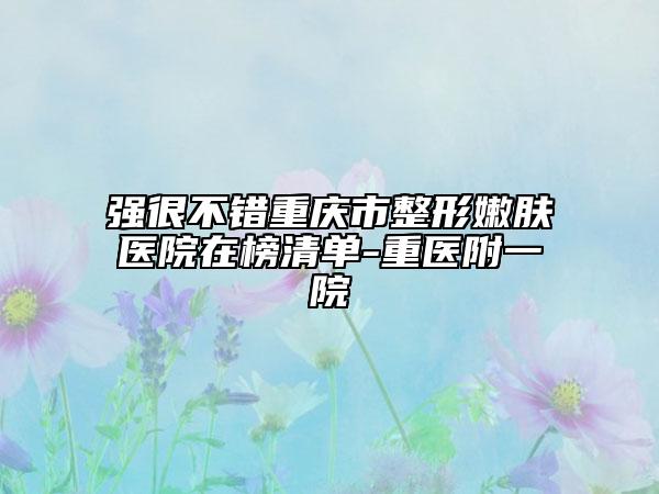 强很不错重庆市整形嫩肤医院在榜清单-重医附一院