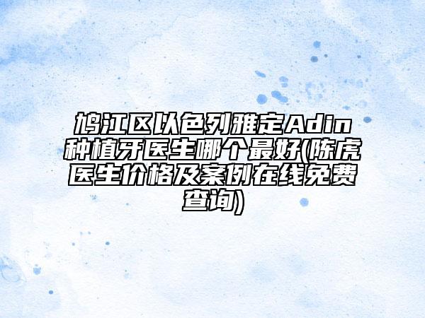鸠江区以色列雅定Adin种植牙医生哪个最好(陈虎医生价格及案例在线免费查询)