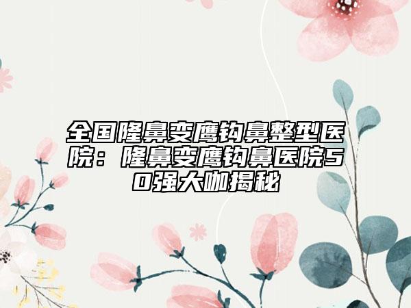 全国隆鼻变鹰钩鼻整型医院：隆鼻变鹰钩鼻医院50强大咖揭秘