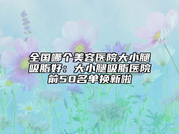全国哪个美容医院大小腿吸脂好：大小腿吸脂医院前50名单换新啦
