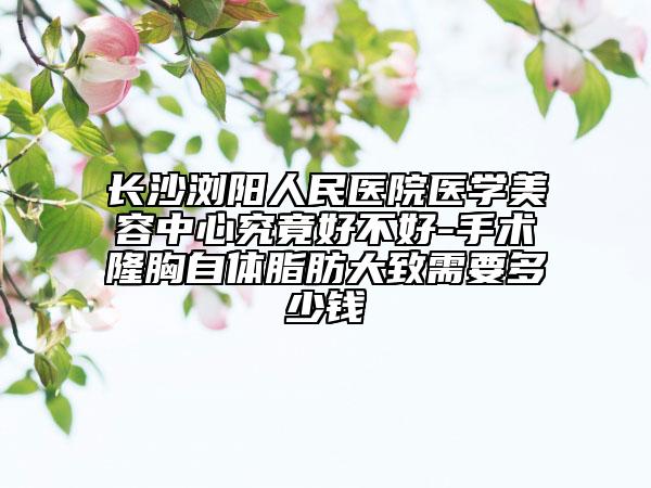 长沙浏阳人民医院医学美容中心究竟好不好-手术隆胸自体脂肪大致需要多少钱