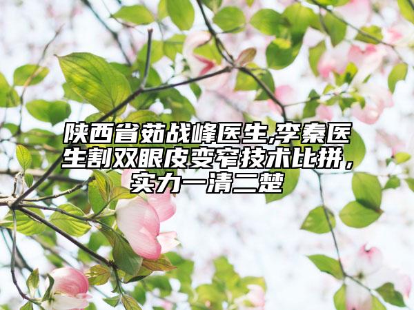 陕西省茹战峰医生,李秦医生割双眼皮变窄技术比拼，实力一清二楚
