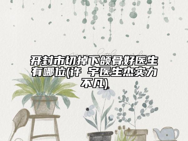 开封市切掉下颌骨好医生有哪位(许晸宇医生杰实力不凡)