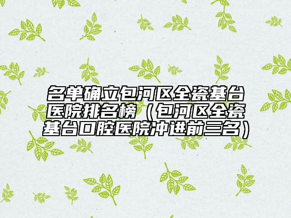 名单确立包河区全瓷基台医院排名榜（包河区全瓷基台口腔医院冲进前三名）