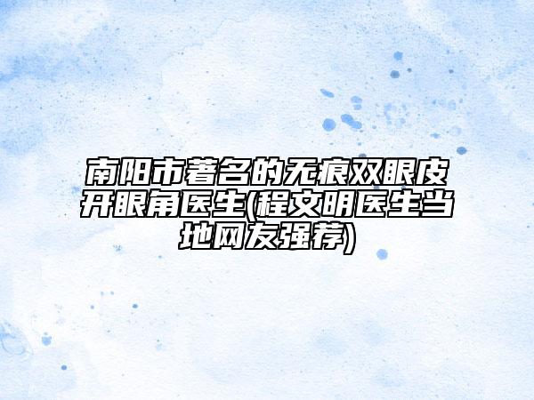 南阳市著名的无痕双眼皮开眼角医生(程文明医生当地网友强荐)