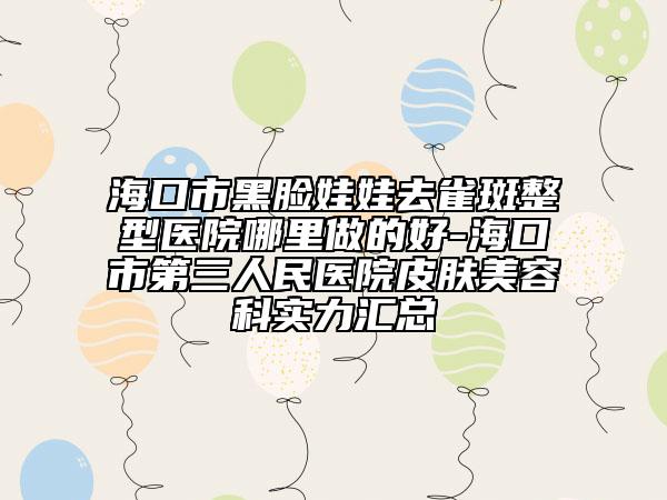 海口市黑脸娃娃去雀斑整型医院哪里做的好-海口市第三人民医院皮肤美容科实力汇总