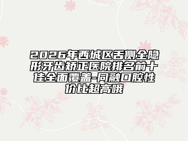 2026年西城区舌侧全隐形牙齿矫正医院排名前十佳全面覆盖-同融口腔性价比超高哦