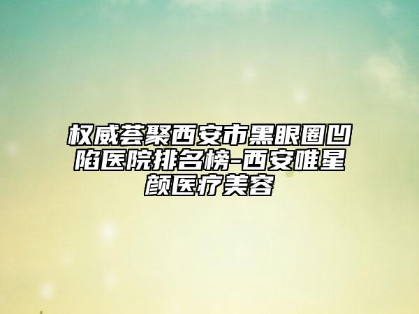 权威荟聚西安市黑眼圈凹陷医院排名榜-西安唯星颜医疗美容