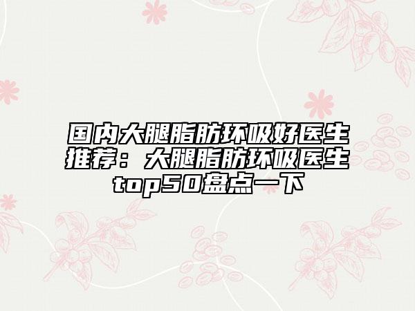 国内大腿脂肪环吸好医生推荐：大腿脂肪环吸医生top50盘点一下