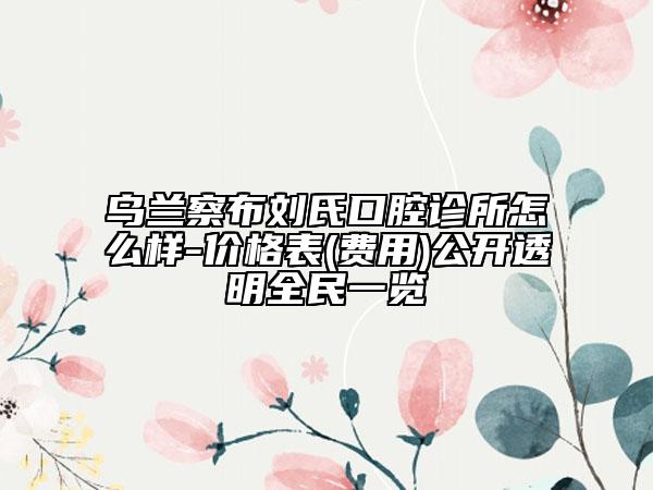 乌兰察布刘氏口腔诊所怎么样-价格表(费用)公开透明全民一览