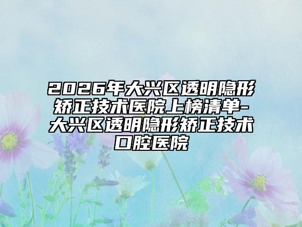 2026年大兴区透明隐形矫正技术医院上榜清单-大兴区透明隐形矫正技术口腔医院