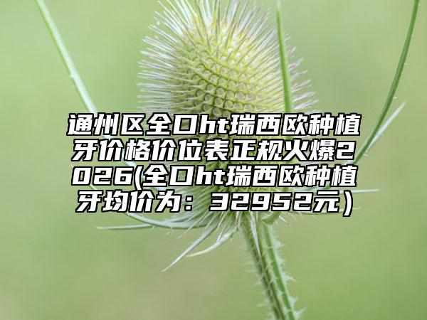 通州区全口ht瑞西欧种植牙价格价位表正规火爆2026(全口ht瑞西欧种植牙均价为：32952元）