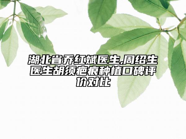 湖北省乔红斌医生,周绍生医生胡须疤痕种植口碑评价对比