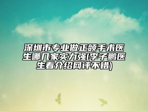 深圳市专业做正颌手术医生哪几家实力强(李子鹏医生看介绍网评不错)