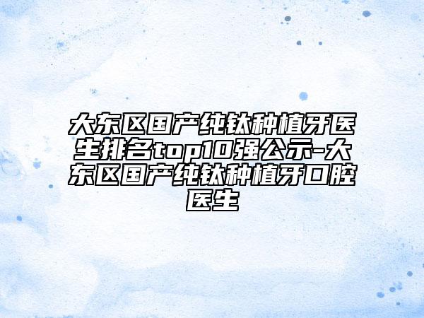 大东区国产纯钛种植牙医生排名top10强公示-大东区国产纯钛种植牙口腔医生