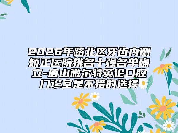 2026年路北区牙齿内侧矫正医院排名十强名单确立-唐山微尔特英伦口腔门诊室是不错的选择