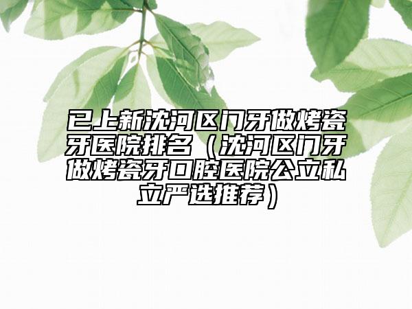 已上新沈河区门牙做烤瓷牙医院排名（沈河区门牙做烤瓷牙口腔医院公立私立严选推荐）