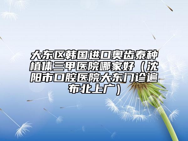大东区韩国进口奥齿泰种植体三甲医院哪家好（沈阳市口腔医院大东门诊遍布北上广）