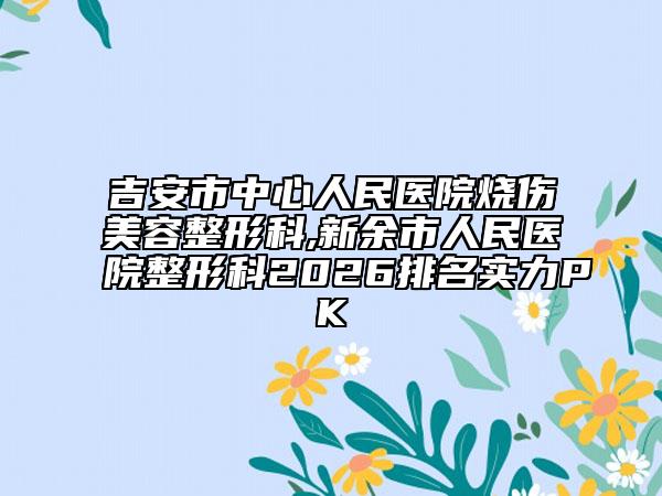 吉安市中心人民医院烧伤美容整形科,新余市人民医院整形科2026排名实力PK