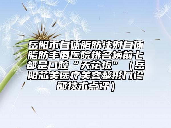 岳阳市自体脂肪注射自体脂肪丰唇医院排名榜前七都是口腔“天花板”（岳阳芯美医疗美容整形门诊部技术点评）