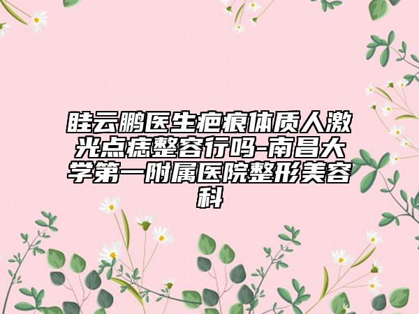 眭云鹏医生疤痕体质人激光点痣整容行吗-南昌大学第一附属医院整形美容科