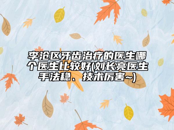 李沧区牙齿治疗的医生哪个医生比较好(刘长亮医生手法稳、技术厉害~)