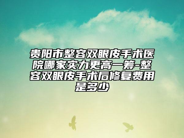 贵阳市整容双眼皮手术医院哪家实力更高一筹-整容双眼皮手术后修复费用是多少