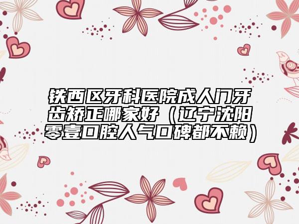 铁西区牙科医院成人门牙齿矫正哪家好（辽宁沈阳零壹口腔人气口碑都不赖）