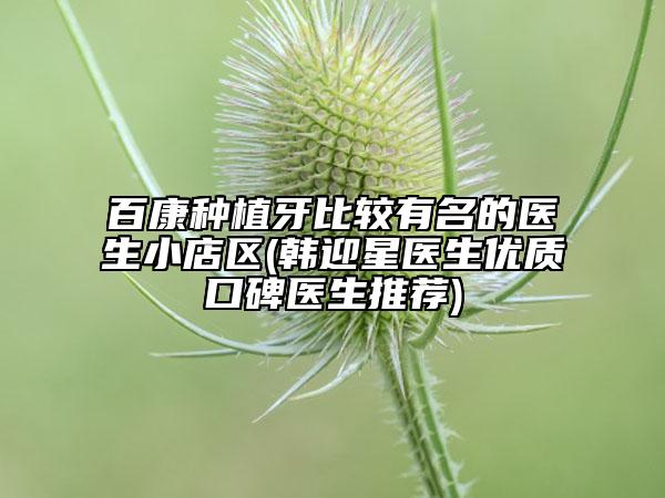 百康种植牙比较有名的医生小店区(韩迎星医生优质口碑医生推荐)