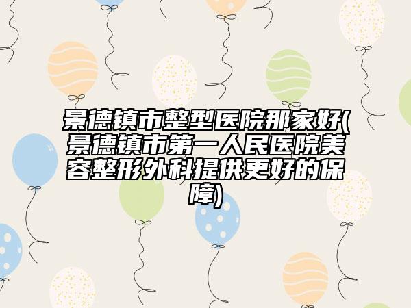 景德镇市整型医院那家好(景德镇市第一人民医院美容整形外科提供更好的保障)