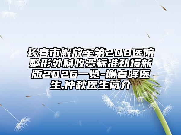 长春市解放军第208医院整形外科收费标准劲爆新版2026一览-谢春晖医生,仲秋医生简介