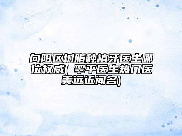 向阳区树脂种植牙医生哪位权威(禇翠平医生热门医美远近闻名)