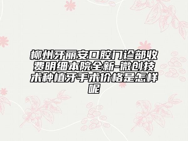 柳州牙丽安口腔门诊部收费明细本院全新-微创技术种植牙手术价格是怎样呢