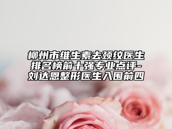 柳州市维生素去颈纹医生排名榜前十强专业点评-刘达恩整形医生入围前四