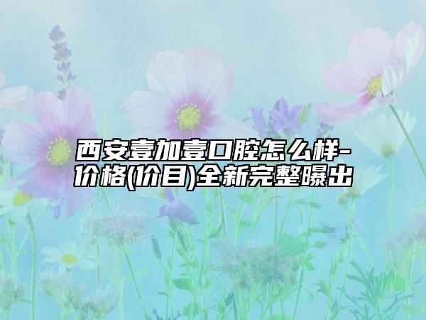 西安壹加壹口腔怎么样-价格(价目)全新完整曝出
