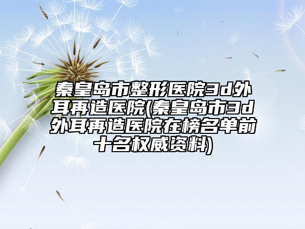 秦皇岛市整形医院3d外耳再造医院(秦皇岛市3d外耳再造医院在榜名单前十名权威资料)